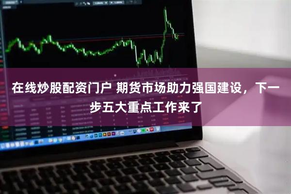 在线炒股配资门户 期货市场助力强国建设，下一步五大重点工作来了