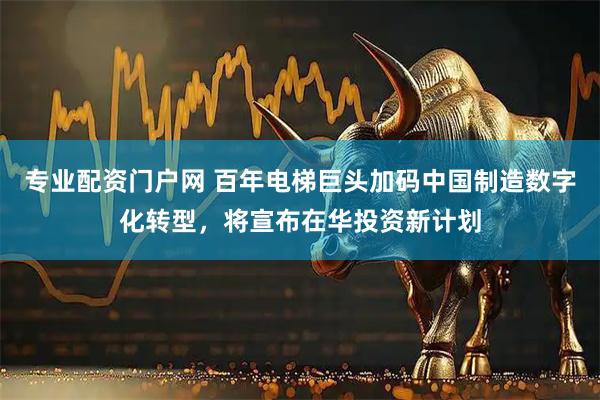 专业配资门户网 百年电梯巨头加码中国制造数字化转型，将宣布在华投资新计划