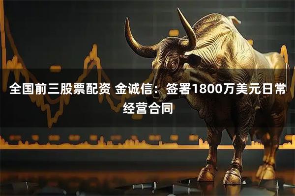 全国前三股票配资 金诚信：签署1800万美元日常经营合同