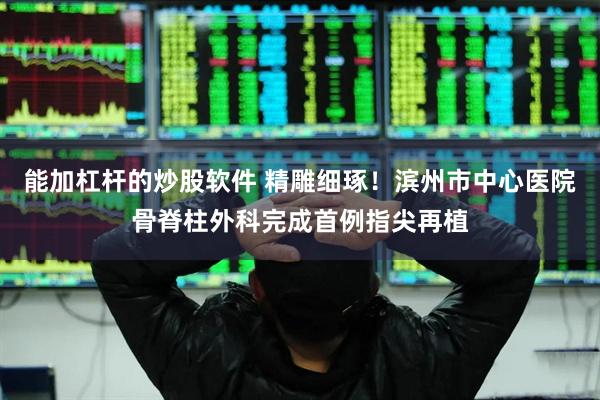 能加杠杆的炒股软件 精雕细琢！滨州市中心医院骨脊柱外科完成首例指尖再植