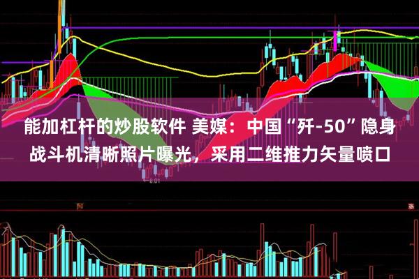能加杠杆的炒股软件 美媒：中国“歼-50”隐身战斗机清晰照片曝光，采用二维推力矢量喷口