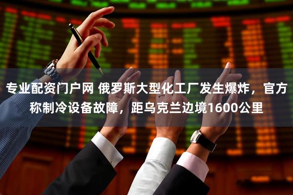 专业配资门户网 俄罗斯大型化工厂发生爆炸，官方称制冷设备故障，距乌克兰边境1600公里