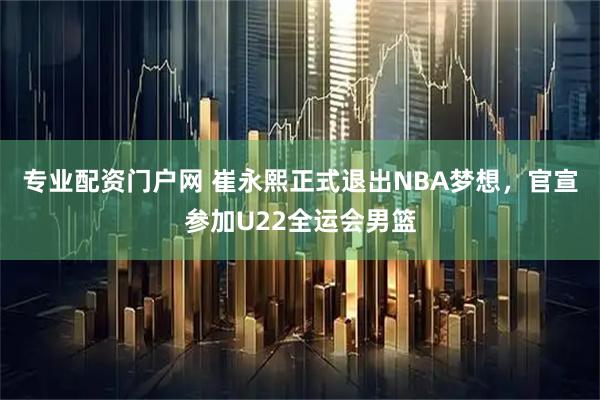 专业配资门户网 崔永熙正式退出NBA梦想，官宣参加U22全运会男篮