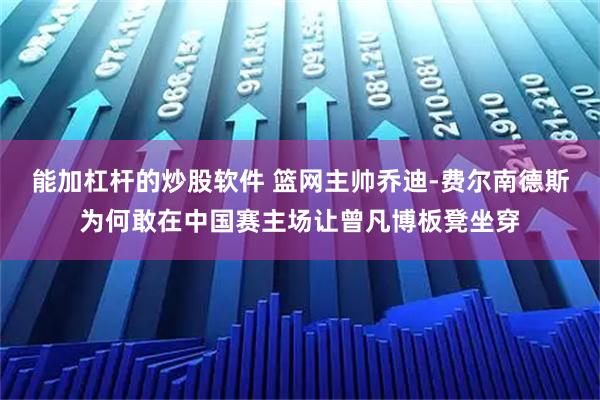 能加杠杆的炒股软件 篮网主帅乔迪-费尔南德斯为何敢在中国赛主场让曾凡博板凳坐穿