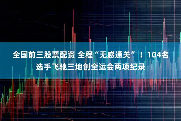 全国前三股票配资 全程“无感通关” !104名选手飞驰三地创全运会两项纪录