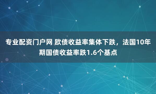 专业配资门户网 欧债收益率集体下跌，法国10年期国债收益率跌1.6个基点