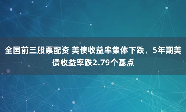 全国前三股票配资 美债收益率集体下跌，5年期美债收益率跌2.79个基点