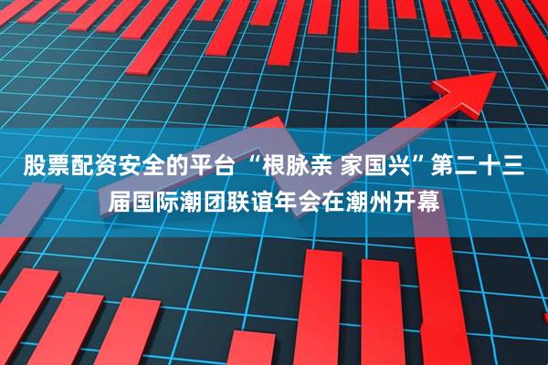 股票配资安全的平台 “根脉亲 家国兴”第二十三届国际潮团联谊年会在潮州开幕