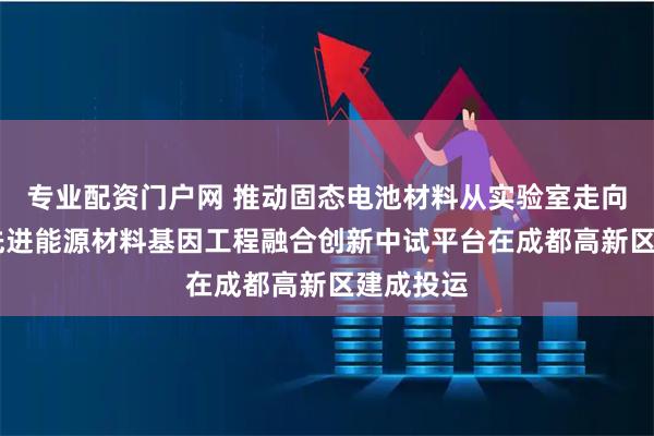 专业配资门户网 推动固态电池材料从实验室走向产业化 先进能源材料基因工程融合创新中试平台在成都高新区建成投运