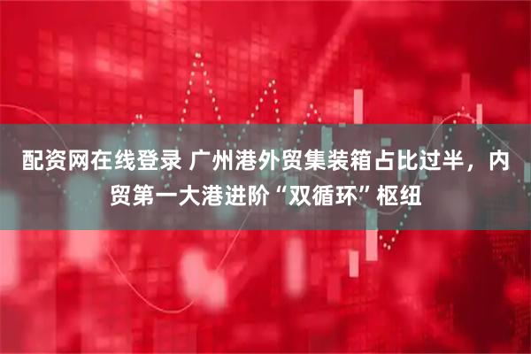 配资网在线登录 广州港外贸集装箱占比过半，内贸第一大港进阶“双循环”枢纽