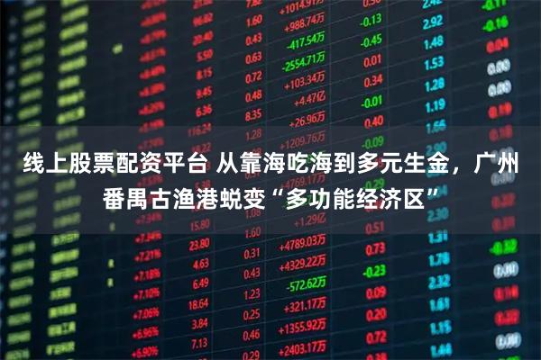 线上股票配资平台 从靠海吃海到多元生金，广州番禺古渔港蜕变“多功能经济区”