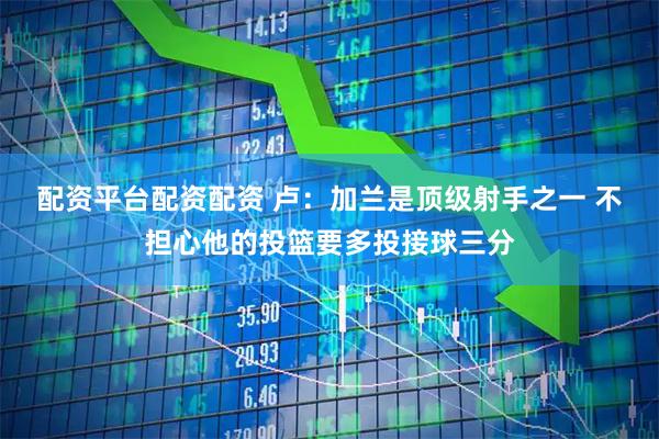 配资平台配资配资 卢：加兰是顶级射手之一 不担心他的投篮要多投接球三分