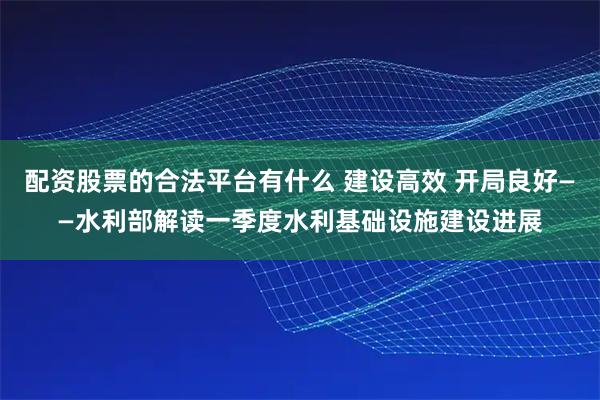配资股票的合法平台有什么 建设高效 开局良好——水利部解读一季度水利基础设施建设进展