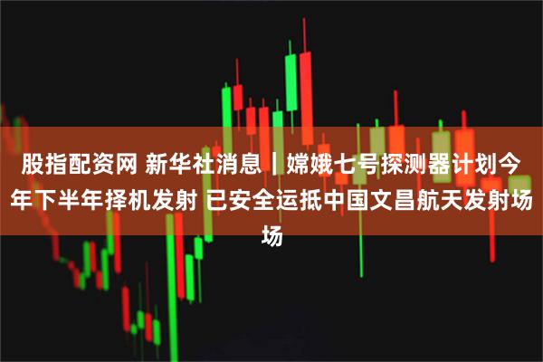 股指配资网 新华社消息｜嫦娥七号探测器计划今年下半年择机发射 已安全运抵中国文昌航天发射场