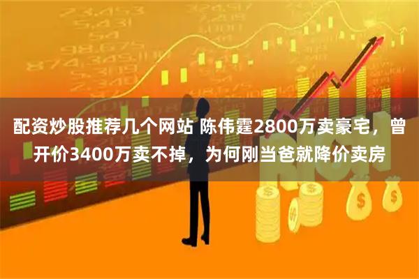 配资炒股推荐几个网站 陈伟霆2800万卖豪宅，曾开价3400万卖不掉，为何刚当爸就降价卖房