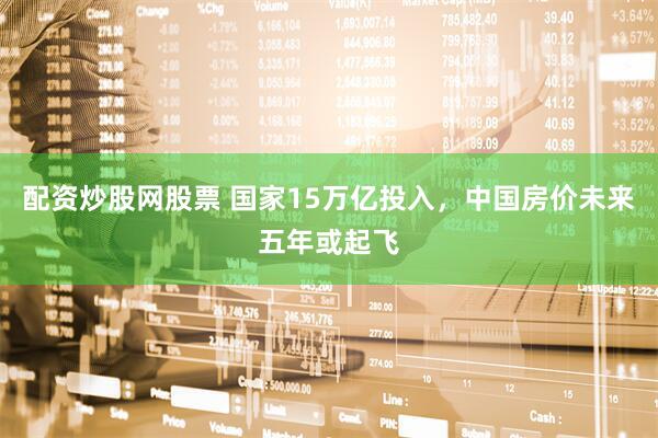 配资炒股网股票 国家15万亿投入，中国房价未来五年或起飞