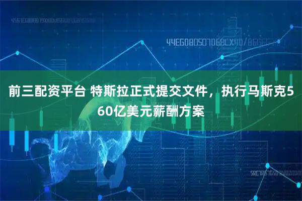 前三配资平台 特斯拉正式提交文件，执行马斯克560亿美元薪酬方案