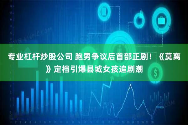 专业杠杆炒股公司 跑男争议后首部正剧！《莫离》定档引爆县城女孩追剧潮