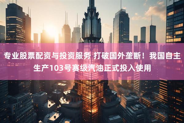 专业股票配资与投资服务 打破国外垄断！我国自主生产103号赛级汽油正式投入使用