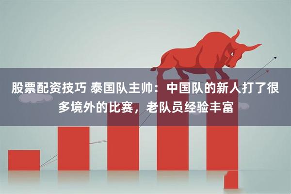 股票配资技巧 泰国队主帅:中国队的新人打了很多境外的比赛,老队员经验丰富