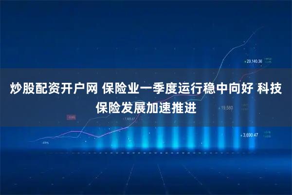 炒股配资开户网 保险业一季度运行稳中向好 科技保险发展加速推进