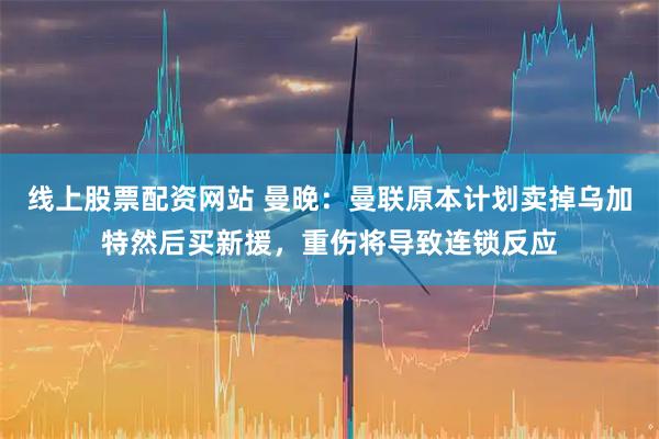 线上股票配资网站 曼晚：曼联原本计划卖掉乌加特然后买新援，重伤将导致连锁反应