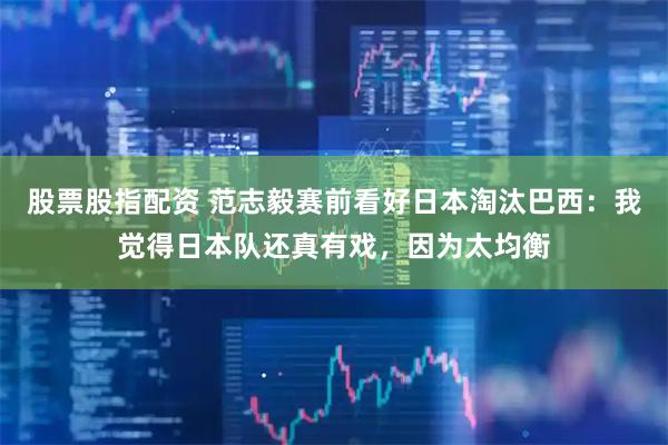 股票股指配资 范志毅赛前看好日本淘汰巴西：我觉得日本队还真有戏，因为太均衡